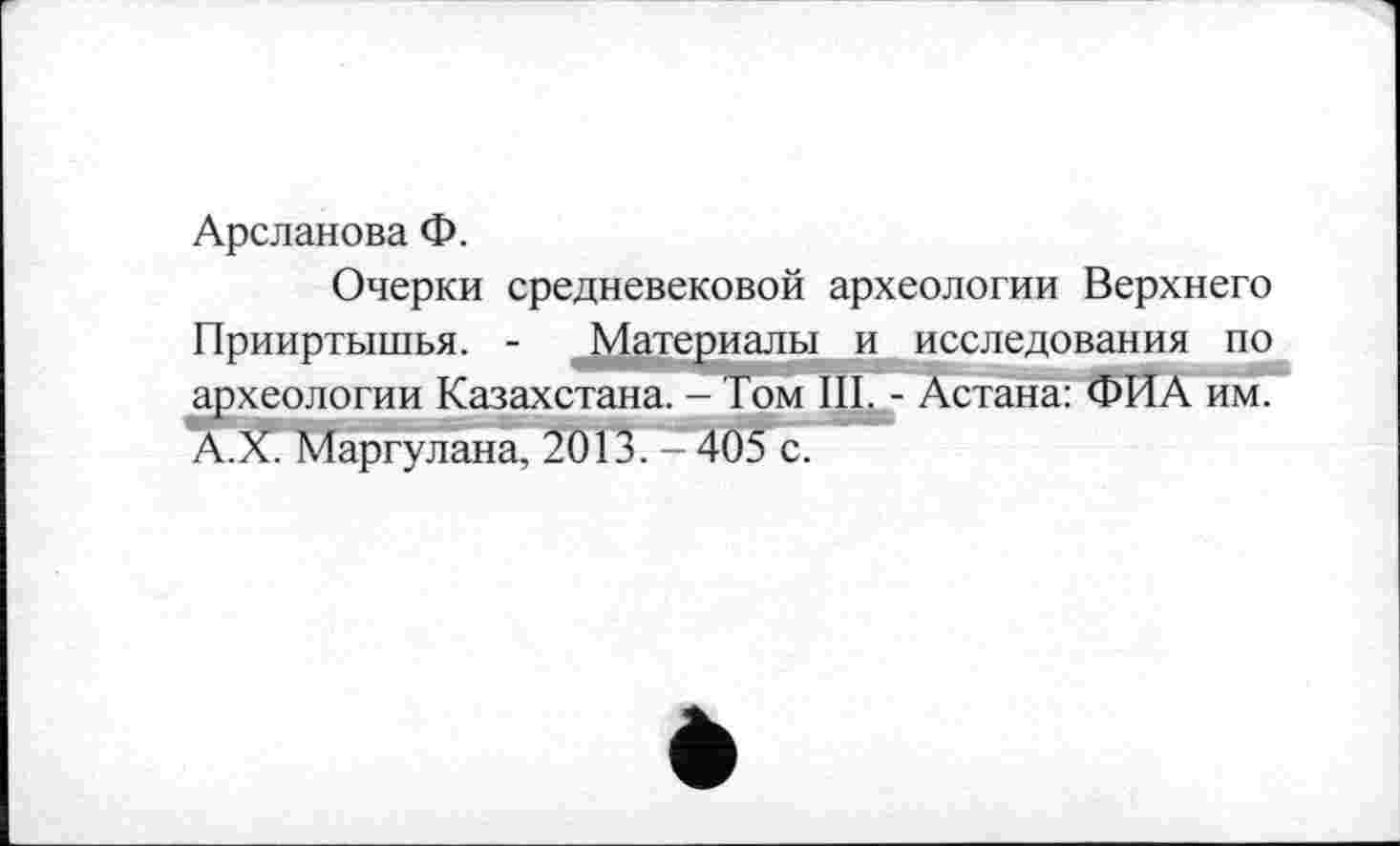 ﻿Арсланова Ф.
Очерки средневековой археологии Верхнего Прииртышья. - Материалы и исследования по археологии Казахстана. - Том III. - Астана: ФИА им. А.Х. Маргулана, 2013. 405 с.